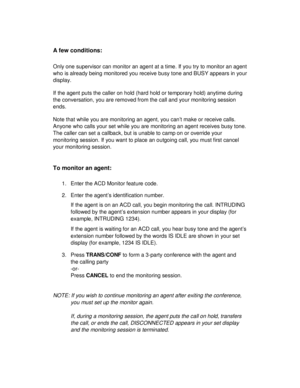 Page 29A few conditions:
Only one supervisor can monitor an agent at a time. If you try to monitor an agent
who is already being monitored you receive busy tone and BUSY appears in your
display.
If the agent puts the caller on hold (hard hold or temporary hold) anytime during
the conversation, you are removed from the call and your monitoring session
ends.
Note that while you are monitoring an agent, you can’t make or receive calls.
Anyone who calls your set while you are monitoring an agent receives busy...