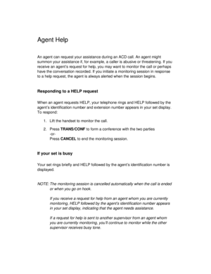 Page 30Agent Help
An agent can request your assistance during an ACD call. An agent might
summon your assistance if, for example, a caller is abusive or threatening. If you
receive an agent’s request for help, you may want to monitor the call or perhaps
have the conversation recorded. If you initiate a monitoring session in response
to a help request, the agent is always alerted when the session begins.
Responding to a HELP request
When an agent requests HELP, your telephone rings and HELP followed by the...