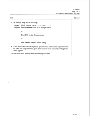 Page 108CP 4358 
Page 3 of 3 
VoiceMemo Release G.OA and later 
Step Reference 
8. Set the high usage rate for disk usage. 
Prompt high usage rate ($ 
Response: Enter an amount from $0.0 n.nnn) ? $ 
1 through $64.99, 
or 
Enter 0.00 to clear the current rate, 
or 
Press Enter to keep the current setting. *. 
9. If you want to set Fax disk usage rates, proceed in the same manner as just described 
for other disk usage; otherwise, press Enter until the short form of the Billing Rates 
Menu appears. 
10. Exit to...