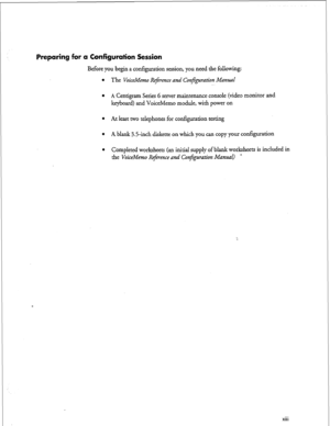 Page 12Preparing for a Configuration Session 
Before you begin a configuration session, you need the following: 
l The VoiceMemo R&wnce and ConJ;guation Manual 
.~ 
l A Centigram Series G server maintenance console (video monitor and 
keyboard) and VoiceMemo module, with power on 
l At least two telephones for configuration testing 
l A blank 3.5-inch diskette on which you can copy your configuration 
l Completed worksheets (an initial supply of blank worksheets is included in 
the VoiceMemo ltejmence and...