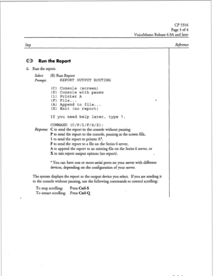 Page 114Page 3 of 4 
VoiceMemo Release 6.OA and later 
Step 
ED Run the Report 
6. Run the report. 
select: (R) Run Report 
Prompt: REPORT OUTPUT ROUTING 
(C) Console (screen) 
(P) Console with pause 
(1) Printer A 
(F) File... 
(A) Append to file... 
(X) Exit (no report) 4 
If you need help later, type ?. 
COMMAND (C/P/l/F/A/X): 
Response: C to send the report to the console without pausing 
I? to send the report to the console, pausing as the screen fills, 
1 to send the report to printer A*, 
F to send the...