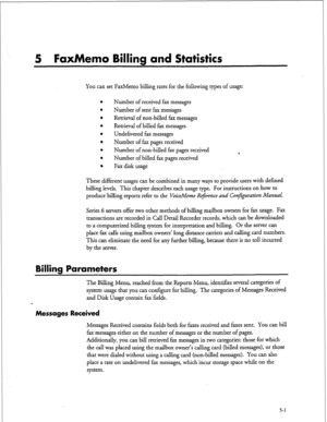 Page 1165 FaxMemo Billing and Statistics 
YOU can set FaxMemo billing rates for the following types of usage: 
Number of received fax messages 
Number of sent fax messages 
Retrieval of non-billed fax messages 
Retrieval of billed fax messages 
Undelivered fax messages 
Number of fax pages received 
Number of non-billed fax pages received 
Number of billed fax pages received 
Fax disk usage 4 
These different usages can be combined in many ways to provide users with defined 
billing levels. This chapter...