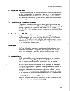 Page 118FaxMemo Billing and Statistics 
Fax Pages Sent Messages 
This billing parameter allows you to charge mailbox owners based on the number of 
fax pages sent, regardless of the total number of faxes. If you are trying to serve a lot 
of customers with few fax ports, it may work better to bill your customers for fax 
pages rather than total faxes (see “Fax Sent Messages,” above), since a single fax that 
contains many pages can occupy a fax port for several minutes. 
Fax Pages Retrieval Non-Billed Messages...