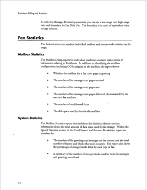 Page 119FaxMemo Billing and Statistics 
As with the Messages Received parameters, you can set a low usage rate, high usage 
rate, and boundary for Fax Disk Use. The boundary is in units of equivalent voice 
storage minutes. 
Fax Statistics 
The Series 6 server can produce individual mailbox and system-wide statistics on fax 
usage. 
Mailbox Statistics 
The Mailbox Dump report for individual mailboxes contains many pieces of 
information relating to FaxMemo. In addition to identifying the mailbox 
configuration,...