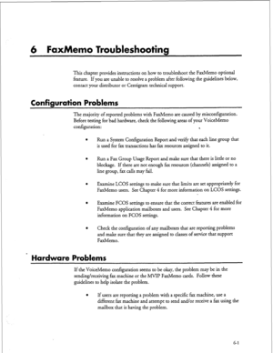 Page 1226 FaxMemo Troubleshooting 
This chapter provides instructions on how to troubleshoot the FaxMemo optional 
feature. If you are unable to resolve a problem after following the guidelines below, 
contact your distributor or Centigram technical support. 
Configuration Problems 
The majority of reported problems with FaxMemo are caused by misconfiguration. 
Before testing for bad hardware, check the following areas of your VoiceMemo 
configuration: 
4 
Run a System Configuration Report and verify that each...