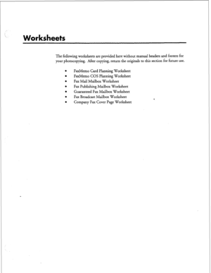 Page 124;- 
. . 
Worksheets 
The following worksheets are provided here without manual headers and footers for 
your photocopying. After copying, return the originals to this section for future use. 
l FaxMemo Card Planning Worksheet 
0 
FaxMemo COS Planning Worksheet 
l Fax Mail Mailbox Worksheet 
l Fax Publishing Mailbox Worksheet 
l Guaranteed Fax Mailbox Worksheet 
0 
Fax Broadcast Mailbox Worksheet 
*. 
l Company Fax Cover Page Worksheet  