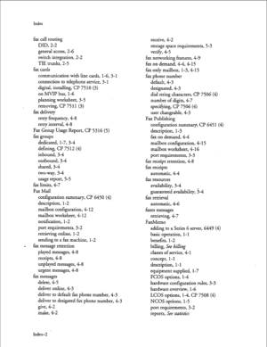 Page 137Index 
fax call routing 
DID, 2-2 
general access, 2-6 
switch integration, 2-2 
TIE trunks, 2-5 
fax cards 
communication with line cards, 
1-6,3-l 
connection to telephone service, 3- 1 
digital, installing, CP 7510 (3) 
on MVIP bus, l-6 
planning worksheet, 3-5 
removing, CP 75 11 (3) 
fax delivery 
retry frequency, 4-8 
retry interval, 4-8 
Fax Group Usage Report, CP 5316 (5) 
fax groups 
dedicated, l-7, 3-4 
defining, Cl? 75 12 (4) 
inbound, 34 
outbound, 34 
shared, 34 
two-way, 3-4 
usage report,...