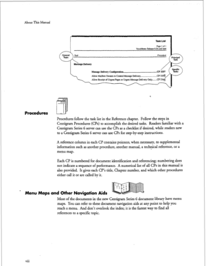 Page 146About This Manual 
Task List 
Paae 1 of 1 
I 
VoiceMemo Releast &DA&d later 
Message Delivery Contigwation -..._ .-.._- -..w...l.....l...... . . . . . ..CP 
3337 
4 
Procedures 
Procedures follow the task list in the Reference chapter. Follow the steps in 
Centigram Procedures (CPs) to accomplish the desired tasks. Readers familiar with a 
Centigram Series 6 server can use the CPs as a checklist if desired, while readers new 
to a Centigram Series 6 server can use CPs for step-by-step instructions. 
A...