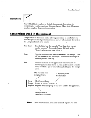 Page 147About This Manual 
Worksheets - 
m 
You will find blank worksheets in the back of this manual. Instructions for 
completing the worksheets are in the Reference chapters. Many of the CPs assume 
you have completed the appropriate worksheet. 
Conventions Used in This Manual 
The procedures in this manual use the following conventions to describe how you 
enter Receptionist II configuration information and how information is displayed on 
the Centigram Series 6 server console: 
% 
Press 
Enter Press the...