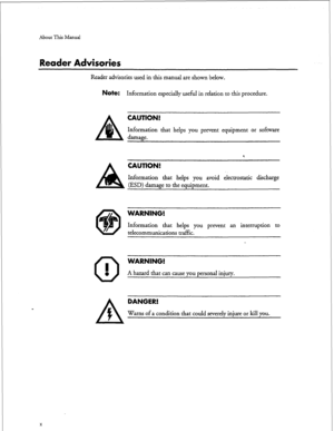 Page 148About This Manual 
Reader Advisories 
Reader advisories used in this manual are shown below. 
Note: Information especially useful in relation to this procedure. 
damage. 
CAUTION! 
Information that helps you prevent equipment or software 
A CAUTION! 
Information that helps you avoid electrostatic discharge 
(ESD) damage to the equipment. 
@ 
0 I 
0 
WARNING! 
Information that helps you prevent an interruption to 
telecommunications traffic. 
WARNING! 
A hazard that can cause you personal injury. 
X...