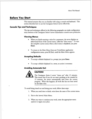 Page 149About This Manual 
Before You Start 
This manual assumes that you are familiar with using a console and keyboard. This 
section describes how to use the Centigram Series 6 server effectively. 
Console Tips and Techniques 
The tips and techniques offered in the following paragraphs can make configuration 
entry sessions at the Centigram Series G server maintenance console more productive. 
Viewing Menus 
l 
When you finish entering a value for a parameter, the server displays an 
abbreviated form of the...