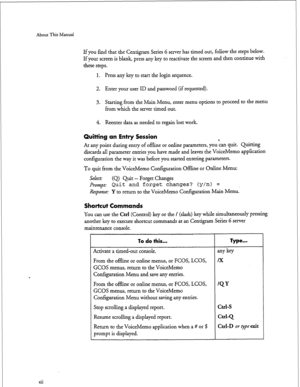 Page 150About This Manual 
xii 
If you find that the Centigram Series 6 server has timed out, follow the steps below. 
If your screen is blank, press 
any key to reactivate the screen and then continue with 
these steps. 
1. Press any key to start the login sequence. 
2. Enter your user ID and password (if requested). 
3. Starting from the Main Menu, enter menu options to proceed to the menu 
from which the server timed out. 
4. Reenter data as needed to regain lost work. 
Quitting an Entry Session 
At any point...
