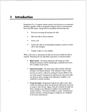 Page 1511 Introduction 
Receptionist II is a Centigram software product that functions as an automated 
attendant, typically, within an integrated Centigram Series 6 Communication 
Server and PBX system. Receptionist II can perform the following tasks: 
l Pick up an incoming call and greet the caller 
l Allow the caller to dial an extension 
l Screen a call l , 
l 
Connect the caller to an intermediate attendant (a person to screen 
calls or take messages) 
l Transfer a caller to a voice mailbox 
When a call...