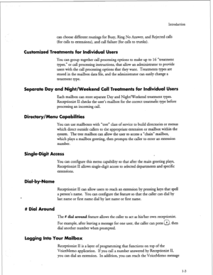 Page 153Introduction 
can choose different routings for Busy, Ring No Answer, and Rejected calls 
(for calls to extensions), and call failure (for calls to trunks). 
Customized Treatments for Individual Users 
You can group together call processing options to make up to 16 “treatment 
types,” or call processing instructions, that allow an administrator to provide 
users with the call processing options that they want. Treatments types are 
stored in the mailbox data file, and the administrator can easily change...