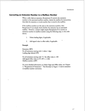 Page 157Introduction 
Converting an Extension Number to a Mailbox Number 
When a caller dials an extension, Receptionist II converts the extension 
number to the associated mailbox number, checks the mailbox for instructions, 
then dials the extension or trunk number that is stored in the mailbox. 
If the mailbox numbers are the same as the extension numbers, then 
Receptionist II can simply check whether the extension has an associated 
mailbox. However, a system might require Receptionist II to convert an...