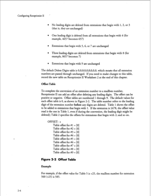 Page 164Configuring Receptionist II 
l No leading digits are deleted from extensions that begin with 1, 2, or 3 
(that is, they are unchanged) 
l One leading digit is deleted from all extensions that begin with 4 (for 
example, 4657 becomes 657) 
l Extensions that begin with 5,G, or 7 are unchanged 
l Three leading digits are deleted from extensions that begin with 8 (for 
example, 8657 becomes 7) 
l Extensions that begin with 9 are unchanged 
The default Delete Digits table is O,O,O,O,O,O,O,O,O, which means...