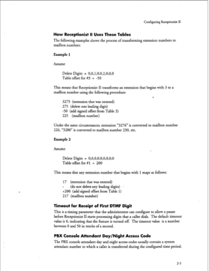 Page 165r 
Configuring Receptionist II 
How Receptionist II Uses These Tables 
The following examples shows the process of transforming extension numbers to 
mailbox numbers: 
Example 1 
Assume 
Delete Digits = 
0,0,1,0,0,2,0,0,0 
Table offset for #3 = -50 
This means that Receptionist II transforms an extension that begins with 3 to a 
mailbox number using the following procedure: 
*. 
3275 (extension that was entered) 
275 (delete one leading digit) 
-50 (add signed offset from Table 3) 
225 (mailbox number)...