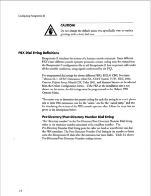 Page 168Configuring Receptionist II 
CAUTION! 
Do not change the default unless you specifically want to replace 
greetings with a short dial tone. 
PBX Dial String Definitions 
Receptionist II simulates the actions of a human console attendant. Since different 
PBX’s have different console operator protocols, certain coding must be entered into 
the Receptionist II configuration file to tell Receptionist II how to process calls under 
all the possible conditions, using signals understood by the PBF....