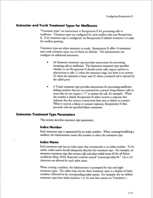 Page 173Configuring Receptionist II 
Extension and Trunk Treatment Types for Mailboxes 
“Treatment types” are instructions to Receptionist II for processing calls to 
mailboxes. Treatment types are configured for each mailbox that uses Receptionist 
II. If no treatment type is configured, the Receptionist II default treatment is to play 
the mailbox greeting. 
Treatment types are either extension or trunk. Receptionist II offers 
16 extension 
and trunk treatment types, ten of which are defaults. The...