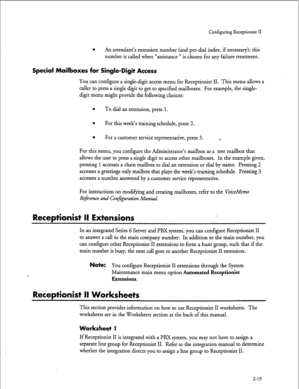 Page 179Configuring Receptionist II 
0 An attendant’s extension number (and pre-dial index, if necessary); this 
number is called when “assistance ” is chosen for any failure treatment. 
Special Mailboxes for Single-Digit Access 
You can configure a single-digit access menu for Receptionist II. This menu allows a 
caller to press a single digit to get to specified mailboxes. For example, the single- 
digit menu might provide the following choices: 
l To dial an extension, press 1. 
l For this week’s training...