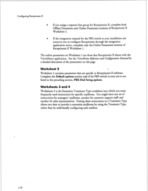 Page 180Configuring Receptionist II 
l If you assign a separate line group for Receptionist II, complete both 
Offline Parameters and Online Parameters sections of Receptionist II 
Worksheet 1. 
l If the integration manual for the PBX switch at your installation site 
instructs you to configure Receptionist through the integration 
application menu, complete only the Online Parameters sections of 
Receptionist II Worksheet 1. 
The online 
parameters on Worksheet 1 are those that Receptionist II shares with the...