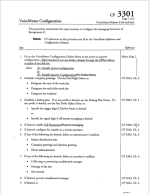 Page 182CP 3301 
VoiceMemo Codiguration 
Pagelof2 
VoiceMemo Release 6.OA and later 
This procedure summarizes the steps necessary to configure the messaging functions of 
Receptionist II. 
Note: CP references in this procedure are all in the VoiceMemo Reference and 
Step Conjpration Manual. 
1. Go to the VoiceMemo Configuration Online Menu in the active or inactive 
configuration. Select inactive if you just made a chance through the Offline Menu, 
or active if you did not. 
Select: 
(El Mod& Active...