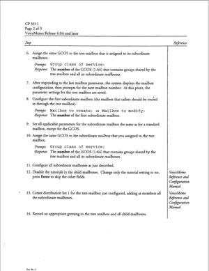 Page 185cl? 3311 
Page 2 of 5 
VoiceMemo Release 6.OA and later 
Step 
6. Assign the same GCOS to the tree mailbox that is assigned to its subordinate 
mailboxes. 
Prompt: Group class of service: 
Response: The number of the GCOS (l-64) that contains groups shared by the 
tree mailbox and all its subordinate mailboxes. 
7. After responding to the last mailbox parameter, the system displays the mailbox 
configuration, then prompts for the next mailbox number. At this point, the 
parameter settings for the tree...