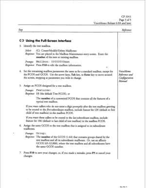 Page 186cl? 3311 
Page 3 of 5 
VoiceMemo Release 6.OA and later 
step 
CD Using the Full-Screen Interface 
3. Identify the tree mailbox. 
Select: (C) Create/Modify/Delete Mailboxes 
Response: You are placed in the Mailbox Maintenance entry screen. Enter the 
number of the new or existing mailbox. 
Prompt: Mailbox: OOOOOOOOnnn 
Response: Press FlO to edit the mailbox information. 
4 
4. Set the remaining mailbox parameters the same as for a standard mailbox, except for 
the FCOS and GCOS. Use the arrow keys, Tab...