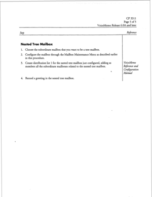 Page 188CP 3311 
Page 5 of 5 
VoiceMemo Release b.OA and later 
Step 
Nested Tree Mailbox 
1. Choose the subordinate mailbox that you want to be a tree mailbox. 
2. Configure the mailbox through the Mailbox Maintenance Menu as described earlier 
in this procedure. 
3. Create distribution list 1 for the nested tree mailbox just configured, adding as 
members all the subordinate mailboxes related to the nested tree mailbox. 
9 
Reference 
VoiceMemo 
Reference and 
ConEguration 
Manual 
4. Record a greeting in the...