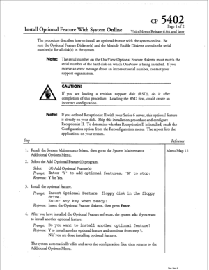 Page 189cp 5402 
Install Optional Feature With System Online 
Page 1 of2 
VoiceMemo Release G.OA and later 
The procedure describes how to install an optional feature with the system online. Be 
sure the Optional Feature Diskette(s) and the Module Enable Diskette contain the serial 
number(s) for all disk(s) in the system. 
Note: The serial number on the OneView Optional Feature diskette must match the 
serial number of the hard disk on which OneView is being installed. If you 
receive an error message about an...