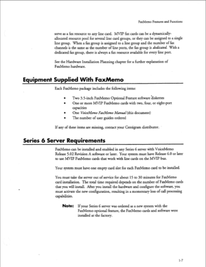 Page 20FaxMemo Features and Functions 
serve as a fax resource to any line card. MVIP fax cards can be a dynamically- 
allocated resource pool for several line card groups, or they can be assigned to a single 
line group. When a fax group is assigned to a line group and the number of fax 
channels is the same as the number of line ports, the fax group is 
a’tdicated. With a 
dedicated fax group, there is always a fax resource available for every line port. 
See the Hardware Installation l%nnin g chapter for a...