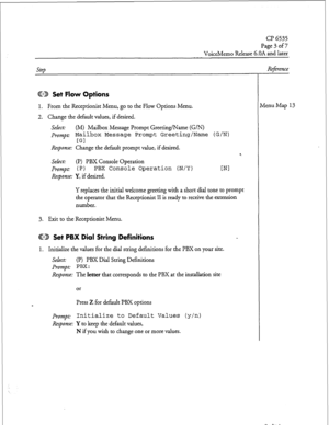 Page 193CP 6535 
Dage 3 of7 
VoiceMemo Release 6.OA and later 
Cl223 Set Flow Options 
1. From the Receptionist Menu, go to the Flow Options Menu. 
2. Change the default values, if desired. 
Seht: (M) Mailbox Message Prompt Greeting/Name (G/N) 
prompt: Mailbox Message Prompt Greeting/Name (G/N) 
[Gl 
Response: Change the default prompt value, if desired. 
Select: (I’) PBX Console Operation 
Prompt: 1 P 1 PBX Console Operation (N/Y) 
Response: Y, if desired. 4 
WI 
Y replaces the initial welcome greeting with a...