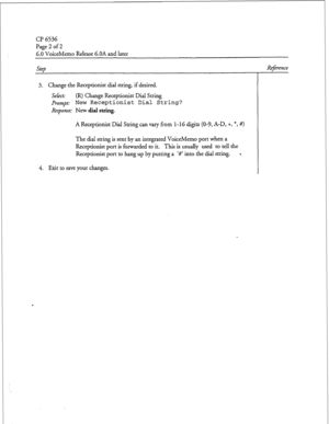 Page 199Cl’ 6536 
Page 2 of 2 
6.0 VoiceMemo Release 6.OA and later 
Step Reference 
3. Change the Receptionist dial string, if desired. 
Select: (R) Change Receptionist Dial String 
prompt: New Receptionist 
Dial String? 
Response: New dial string. 
A Receptionist Dial String can vary from l-16 digits (O-9, A-D, +, *, #> 
The dial string is sent by an integrated VoiceMemo port when a 
Receptionist port is forwarded to it. This is usually used to tell the 
Receptionist port to hang up by putting a ‘#’ into the...