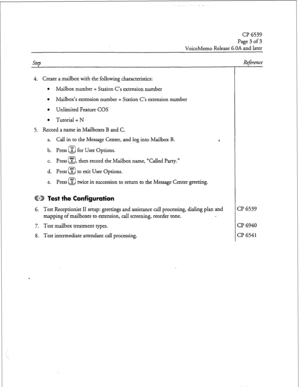 Page 203cl? 6539 
Page3of3 
VoiceMemo Release 6.OA and later 
SteD Reference 
4. Create a mailbox with the following characteristics: 
l Mailbox number = Station C’s extension number 
l Mailbox’s extension number = Station C’s extension number 
l Unlimited Feature COS 
l Tutorial = N 
5. Record a name in Mailboxes B and C. 
a. Call in to the Message Center, and log into Mailbox B. 
b. Press @ for User Options. 
c. Press “s” , then record the Mailbox name, “Called Party.” 
Q 
d. Press @ to exit User Options. 
e....