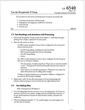 Page 204cr 6540 
Test the Receptionist II Setup 
Page 1 of 3 
VoiceMemo Release G.OA and later 
The procedures in this section test Receptionist II setup for processing calls: 
SteD 
l Greetings and Assistance Call Processing 
l Dialing plan and mapping of mailboxes to extensions 
l Call screening 
l Reorder tone 
ED Test Greetings and Assistance Call Processing 
1. Call into the Receptionist II main number liom Station A. Check that the proper 
greeting, Day or Night, is played for the time period. r. 
2. Allow...