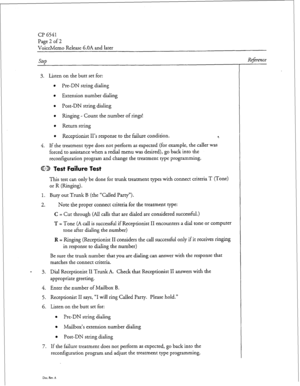 Page 208CP 6541 
Page 2 of 2 
VoiceMemo Release 6.OA and later 
Step 
3. Listen on the butt set for: 
l Pre-DN string dialing 
l Extension number dialing 
l Post-DN string dialing 
l Ringing - Count the number of rings! 
l Return string 
l Receptionist II’s response to the failure condition. c. 
4. If the treatment type does not perform as expected (for example, the caller was 
forced to assistance when a redial menu was desired), go back into the 
reconfiguration program and change the treatment type...