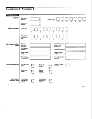 Page 213Receptionist II Worksheet 2 
Day/Night 
Dialing Plan Menu 
Dial string and mailbox 
menu 
Dial-by-Name menu 
Allow Dial an 
Extension menu Start time of 
workday 
End time of 
workday 
Dialing plan 
Optional star* 
$rx dtalmg 
System 
attendant’s 
extension 
Aministrator’s 
mailbox # 
E-mail transfer 
string 
Pm-company 
name dial string 
Last name first 
flag? 
Exact match 
break? 
Allow dial and 
extension for 
callers? Weekend days 
M T W Th F Sa Su 
1 2 
3 4 5 6 7 8 9 
0 ye= 
On0 
0 Yes 
On0 
Single...