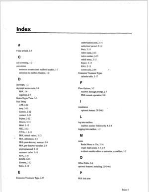 Page 217Index 
# 
# dial around, l-3 
C 
call screening, l-2 
conversion 
extension to associated mailbox number, 
extension-to-mailbox Number, l-8 l-7 authorization code, 2- 14 
authorized period, 2- 14 
Busy, 2-15 
index name, 2- 13 
index number, 2- 13 
redial menu, 2-15 
Reject, 2- 1.5 
RNA, 2-15 
screen calls, 2-14 
Extension Treatment Types 
defaults table, 2- 17 
D 
day/night, l-2 
day/night access code, 2-6 
PBX, 2-6 
sequence, 2-7 
Delete Digits Table, 2-3 
Dial String 
ATT, 2-12 
busy, 2-10 
Centrex,...