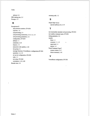 Page 218Index 
defined, 2-2 
PBX dialing plan, 2-2 
Prompts, l-2 
R 
Receptionist II 
add extension numbers, CP 6536 
call flow, l-4 
call processing, 2-l 
call processing instructions, 2- 13, 1-4, 1-9 
call processing parameters, 2-2 
configuration, CP 6535 
defined, l-l 
extensions, 2- 19 
features, l-2 
interaction with mailbox, 2-18 
line group, 2-1 
message functions (VoiceMemo), contiguration,CP 3301 
operation, 1-4, l-9 
set up test configuration, CP 6539 
tasks, l-l 
test setup, CP 6540 
worksheets,...