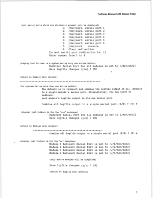 Page 224Software Release 6.OB Release Notes 
(only serial ports which are physically present will be displayed) 
1: 
/dev/serl, serial port 1 
2: /dev/ser2, serial port 2 
3: /dev/ser3, serial port 3 
4: /dev/ser4, serial port 4 
5: /dev/ser5, serial port 5 
6: /dev/ser6, serial port 6 
7: /dev/conl, console 
8: Clear redirection 
Current serial port redirection is: [I 
Enter number from 1 to 8: 
(display that follows is a system having only one active module) 
Redirect Serial Port for all modules is set to...