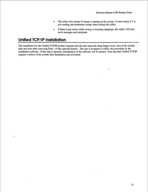 Page 234Software Release 6.OB Release Notes 
l The utility first checks if uimap is running on the system. It starts uimap if it is 
not running and terminates uimap when exiting this utility. 
0 If there is any errors while saving or restoring mappings, this utility will print 
error messages and terminate. 
Unified TCP/IP Installation 
The installation for the Unified TCP/IP product requires that the user insert the setup floppy twice, once at the normal 
time and once after removing Disk 1 of this optional...