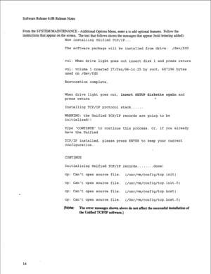 Page 235Software Release 6.OB Release Notes 
From the SYSTEM MAINTE 
NANCE - Additional Options Menu, enter a to add optional features. Follow the 
instrnctions that appear on the screen. The text that follows shows the messages that appear (bold lettering added): 
Now installing Unified TCP/IP... 
The software package will be installed from drive: /dev/fdO 
vol: When drive light goes out insert disk 1 and press return 
vol: 
volume 1 created 27/Jan/96-14:25 by root, 687296 bytes 
used on /dev/fdO 
Restoration...