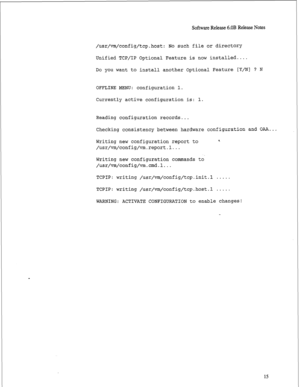 Page 236Software Release 6.OB Release Notes 
/usr/vm/config/tcp.host: No such file or directory 
Unified TCP/IP Optional Feature is now installed.... 
Do 
you want to install another Optional Feature [Y/N] ? N 
OFFLINE MENU: configuration 1. 
Currently active configuration is: 1. 
Reading configuration records... 
Checking consistency between hardware configuration and OAA... 
Writing new configuration report to 
/usr/vm/config/vm.report.l... 9 
Writing new configuration commands to 
/usr/vm/config/vm.cmd.l......