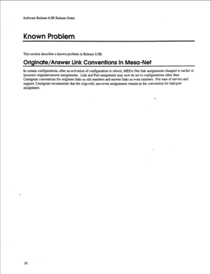 Page 237Software Release 6.OB Release Notes 
Known Problem 
This section describes a known problem in Release 6.OB. 
Originate/Answer Link Conventions In Mesa-Net 
In certain configurations, after an activation of configuration or reboot, MESA-Net link assignments changed to earlier or 
incorrect originate/answer assignments. Link and Port assignment may now be set to configurations other than 
Centigram conventions for originate links as odd numbers and answer links as even numbers. For ease of service and...