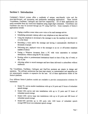 Page 243Section 1: Introductidn ‘.- 
Centigram’s Series 6 system offers a multitude of unique, user-friendly voice and fa 
store-and-forward, call processing and multimedia messaging applications. These include 
VoiceMemo, FaxMemo, CallAgent and OneView respectively. All of these applications are 
easily accessible from any touch-tone telephone using single-digit commands. VoiceMemo and 
FaxMemo also may be accessed through any PC using OneView. Some examples of Series 6 
applications include: 
Paging a mailbox...