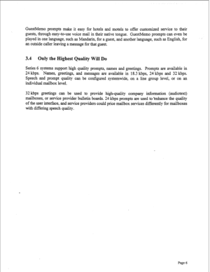 Page 248GuestMemo prompts make it easy for hotels and motels to offer customized service to their 
guests, through easy-to-use voice mail in their native tongue. GuestMemo prompts can even be 
played in one language, such as Mandarin, for a guest, and another language, such as English, for 
an outside caller leaving a message for that guest, 
3.4 Only the Highest Quality Will Do 
Series 6 systems support high quality prompts, names and greetings. Prompts are available in 
24 kbps. Names, greetings, and messages...