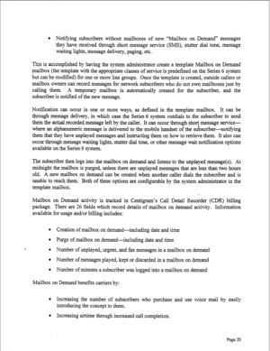 Page 262l Notifying subscribers without mailboxes of new “Mailbox on Demand” messages 
they have received through short message service (SMS), stutter dial tone, message 
waiting lights, message delivery, paging, etc. 
This is accomplished by having the system administrator create a template Mailbox on Demand 
mailbox (the template with the appropriate classes of service is predefined on the Series 6 system 
but can be modified) for one or more line groups. Once the template is created, outside callers or...