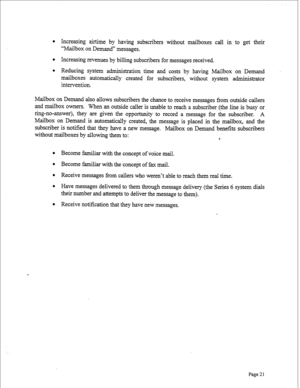 Page 263l Increasing airtime by having subscribers without mailboxes call in to get their 
“Mailbox on Demand” messages. 
l Increasing revenues by billing subscribers for messages received. 
l Reducing system administration time and costs by having Mailbox on Demand 
mailboxes automatically created for subscribers, without system administrator 
intervention. 
Mailbox on Demand also allows subscribers the chance to receive messages from outside callers 
and mailbox owners. When an outside caller is unable to...