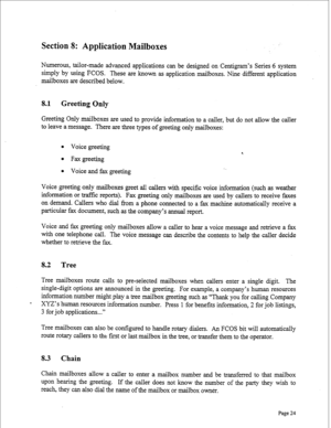 Page 266Section 8: Application Mailboxes 
Numerous, tailor-made advanced applications can be designed on Centigram’s Series 6 system 
simply by using FCOS. These are known as application mailboxes. Nine different application 
mailboxes are described below. 
8.1 Greeting Only 
Greeting Only mailboxes are used to provide information to a caller, but do not allow the caller 
to leave a message. There are three types of greeting only mailboxes: 
l Voice greeting 
l Faxgreeting 
l Voice and fax greeting . . 
Voice...