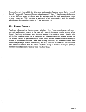 Page 275Enhanced security is available for all system administration functions on the Series 6 console 
through Functionally Partitioned System Administration (FPSA). FPSA allows an administrator 
to create different access privileges, user IDS and passwords for each administrator on the 
system. Moreover, FPSA provides an audit trail of all system activity and the respective 
administrator. For more information on FPSA, see section 9.1. 
10.1 Disaster Recovery 
Centigram offers multiple disaster recovery...